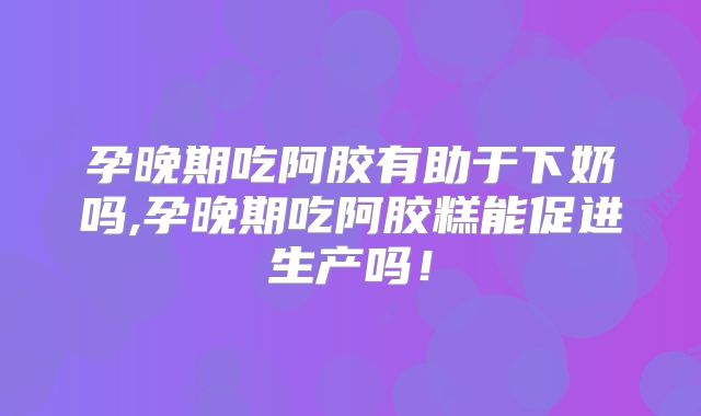 孕晚期吃阿胶有助于下奶吗,孕晚期吃阿胶糕能促进生产吗！