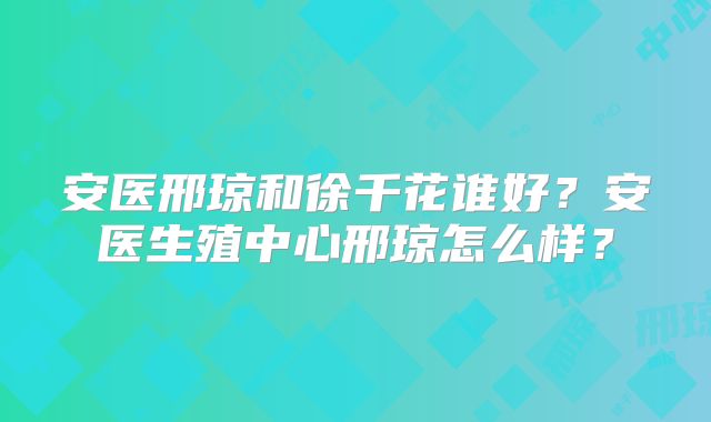 安医邢琼和徐千花谁好？安医生殖中心邢琼怎么样？