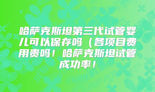 哈萨克斯坦第三代试管婴儿可以保存吗（各项目费用贵吗！哈萨克斯坦试管成功率！