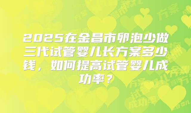 2025在金昌市卵泡少做三代试管婴儿长方案多少钱，如何提高试管婴儿成功率？
