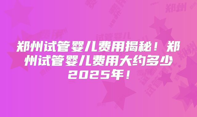 郑州试管婴儿费用揭秘！郑州试管婴儿费用大约多少2025年！
