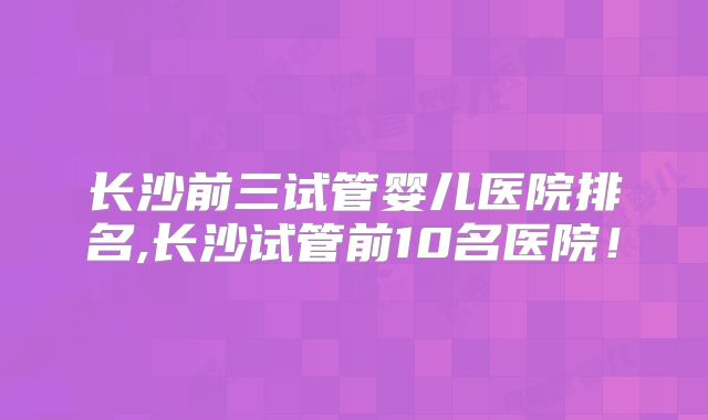 长沙前三试管婴儿医院排名,长沙试管前10名医院!