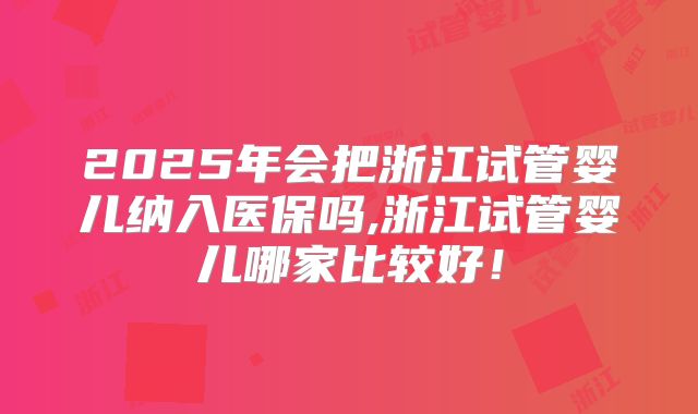 2025年会把浙江试管婴儿纳入医保吗,浙江试管婴儿哪家比较好！
