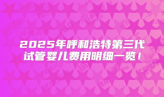2025年呼和浩特第三代试管婴儿费用明细一览！