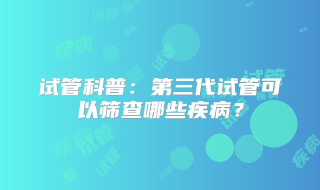 试管科普：第三代试管可以筛查哪些疾病？