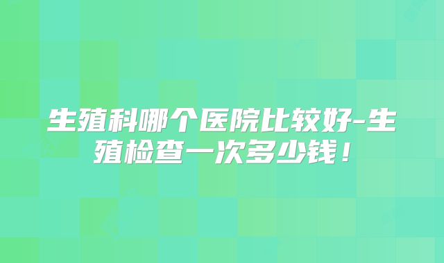生殖科哪个医院比较好-生殖检查一次多少钱！