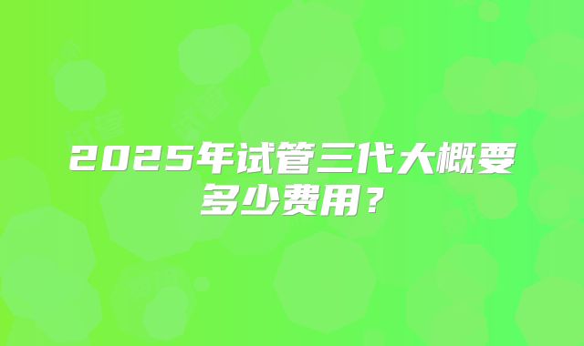 2025年试管三代大概要多少费用?