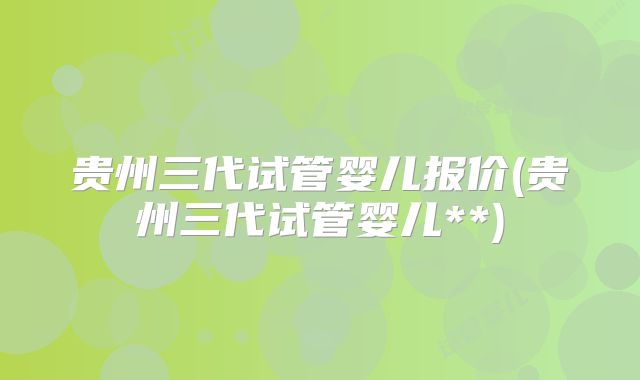 贵州三代试管婴儿报价(贵州三代试管婴儿**)