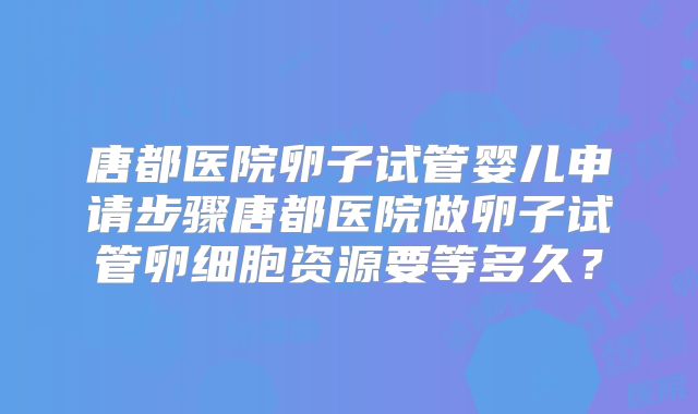 唐都医院卵子试管婴儿申请步骤唐都医院做卵子试管卵细胞资源要等多久？