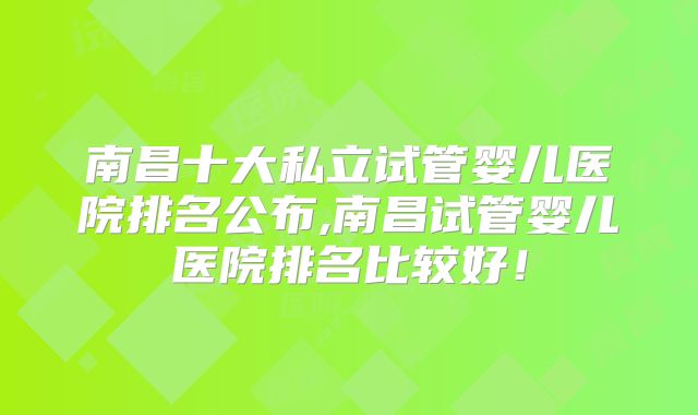 南昌十大私立试管婴儿医院排名公布,南昌试管婴儿医院排名比较好！