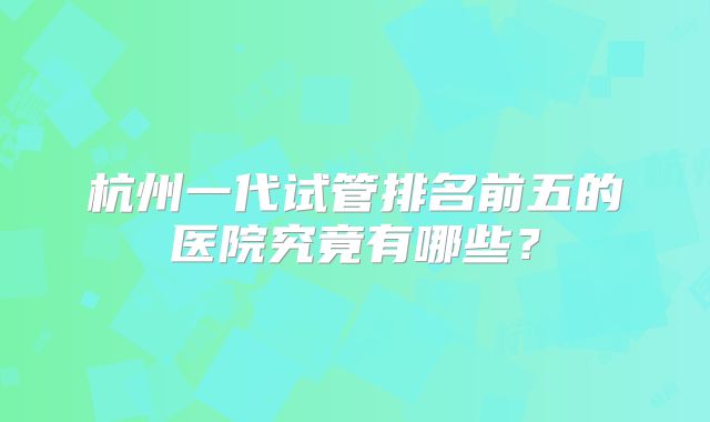 杭州一代试管排名前五的医院究竟有哪些？