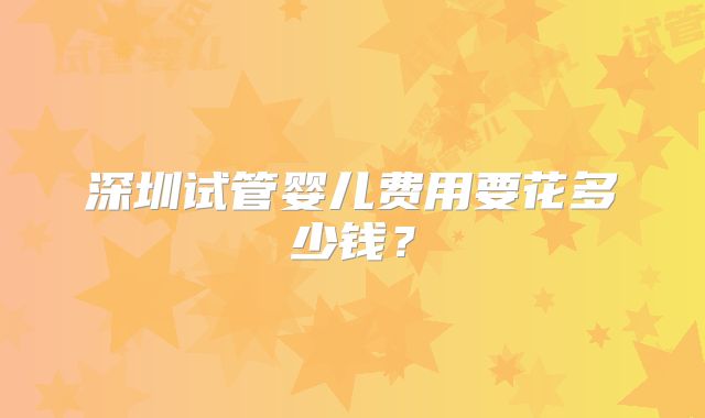深圳试管婴儿费用要花多少钱？