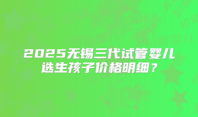 2025无锡三代试管婴儿选生孩子价格明细？