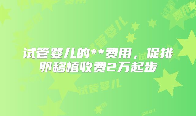 试管婴儿的**费用，促排卵移植收费2万起步
