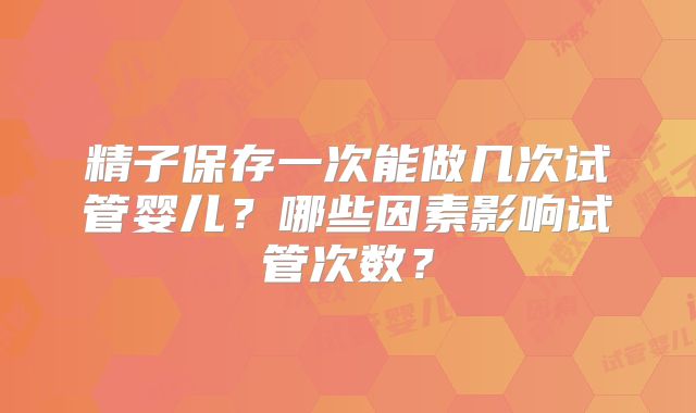 精子保存一次能做几次试管婴儿？哪些因素影响试管次数？
