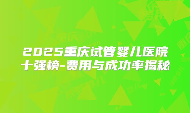 2025重庆试管婴儿医院十强榜-费用与成功率揭秘