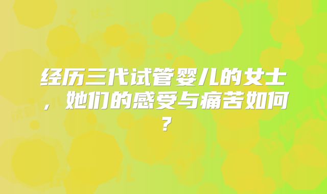 经历三代试管婴儿的女士，她们的感受与痛苦如何？