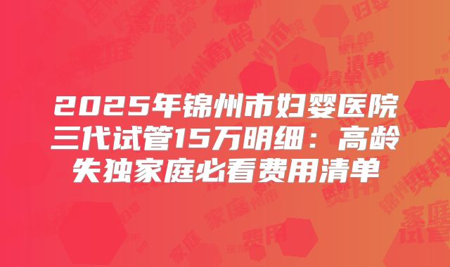 2025年锦州市妇婴医院三代试管15万明细:高龄失独家庭必看费用清单