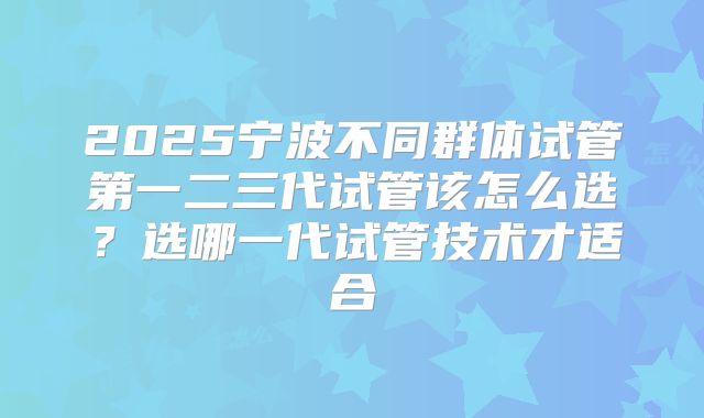 2025宁波不同群体试管第一二三代试管该怎么选？选哪一代试管技术才适合