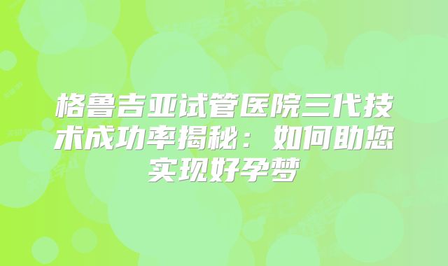 格鲁吉亚试管医院三代技术成功率揭秘:如何助您实现好孕梦