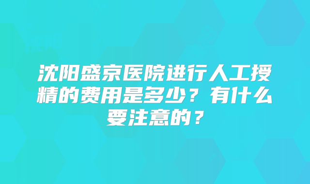 沈阳盛京医院进行人工授精的费用是多少？有什么要注意的？