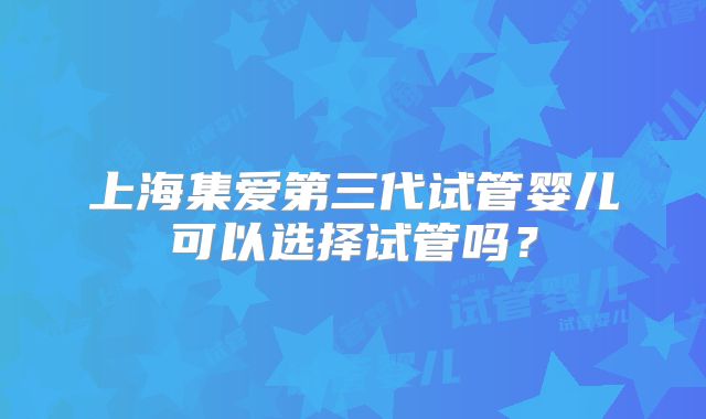 上海集爱第三代试管婴儿可以选择试管吗？