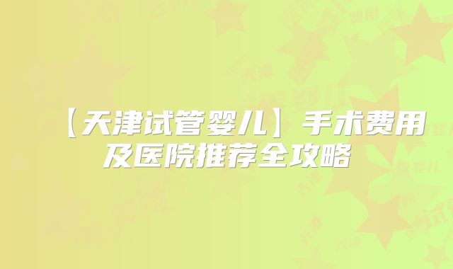 【天津试管婴儿】手术费用及医院推荐全攻略