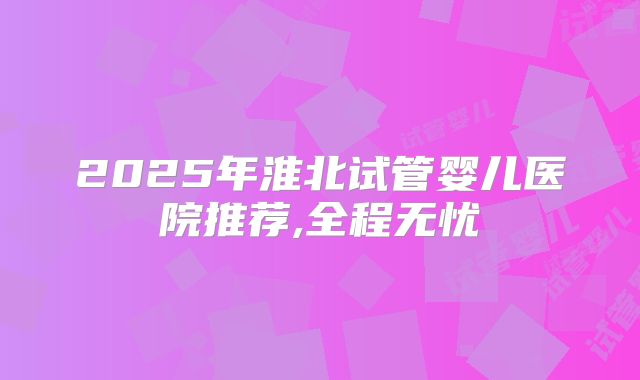 2025年淮北试管婴儿医院推荐,全程无忧