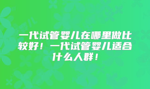 一代试管婴儿在哪里做比较好！一代试管婴儿适合什么人群！