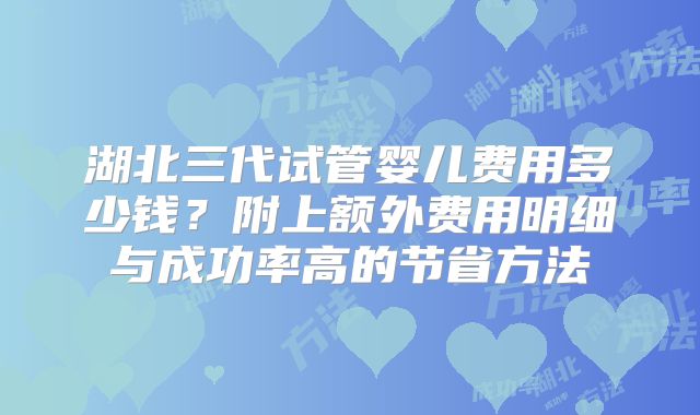 湖北三代试管婴儿费用多少钱？附上额外费用明细与成功率高的节省方法