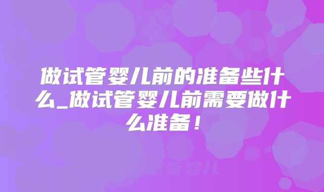 做试管婴儿前的准备些什么_做试管婴儿前需要做什么准备!