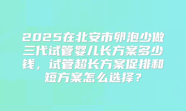 2025在北安市卵泡少做三代试管婴儿长方案多少钱,试管超长方案促排和短方案怎么选择?
