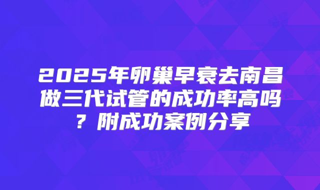 2025年卵巢早衰去南昌做三代试管的成功率高吗？附成功案例分享