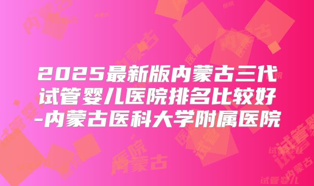 2025最新版内蒙古三代试管婴儿医院排名比较好-内蒙古医科大学附属医院