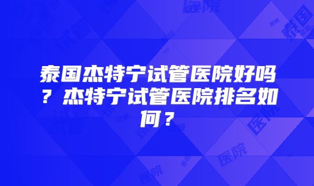 泰国杰特宁试管医院好吗？杰特宁试管医院排名如何？