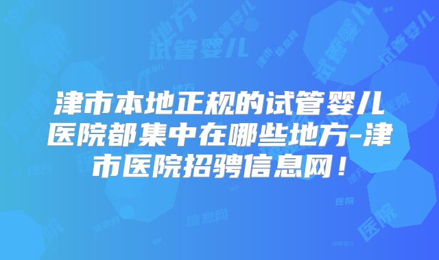 津市本地正规的试管婴儿医院都集中在哪些地方-津市医院招骋信息网！