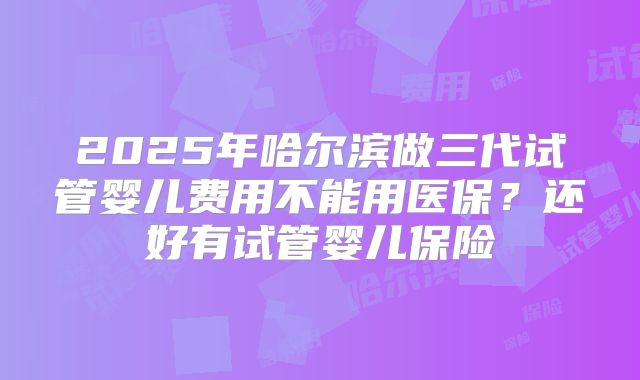 2025年哈尔滨做三代试管婴儿费用不能用医保?还好有试管婴儿保险