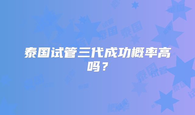 泰国试管三代成功概率高吗?