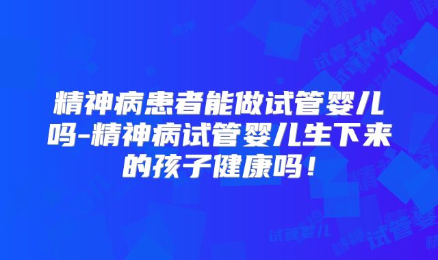 精神病患者能做试管婴儿吗-精神病试管婴儿生下来的孩子健康吗!