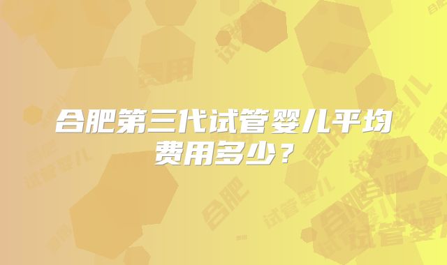 合肥第三代试管婴儿平均费用多少？