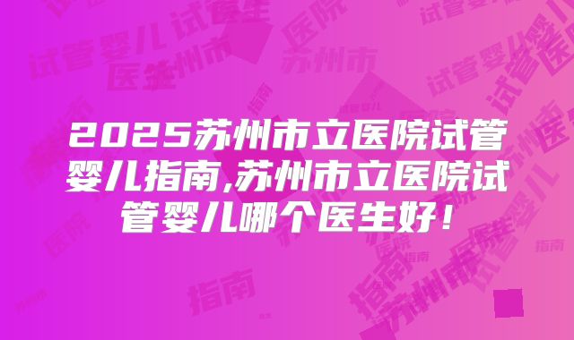 2025苏州市立医院试管婴儿指南,苏州市立医院试管婴儿哪个医生好!