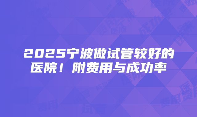 2025宁波做试管较好的医院!附费用与成功率