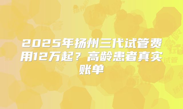 2025年扬州三代试管费用12万起?高龄患者真实账单