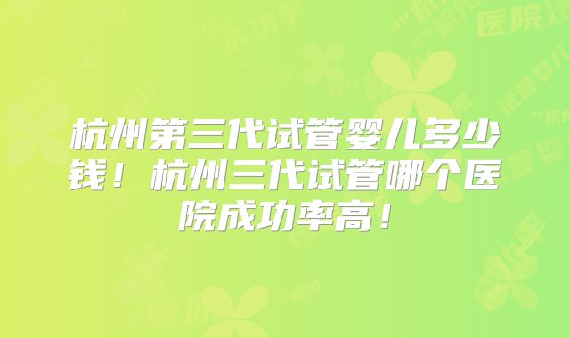 杭州第三代试管婴儿多少钱！杭州三代试管哪个医院成功率高！