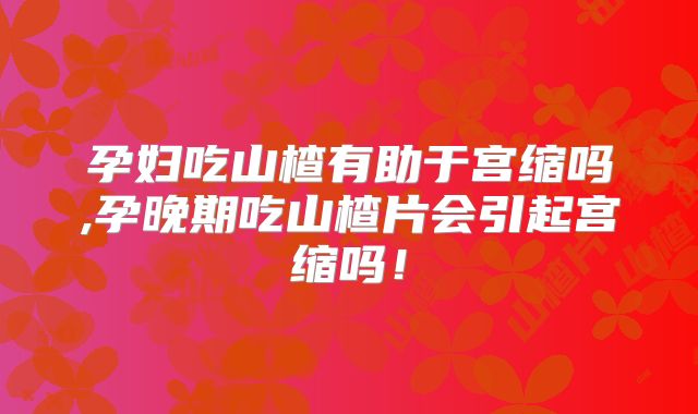 孕妇吃山楂有助于宫缩吗,孕晚期吃山楂片会引起宫缩吗!