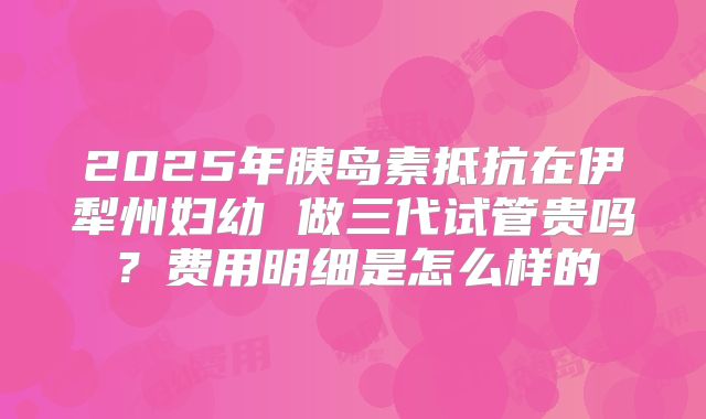 2025年胰岛素抵抗在伊犁州妇幼 做三代试管贵吗？费用明细是怎么样的