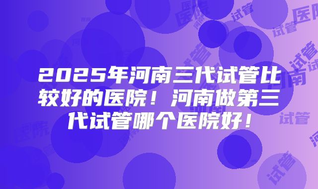 2025年河南三代试管比较好的医院！河南做第三代试管哪个医院好！