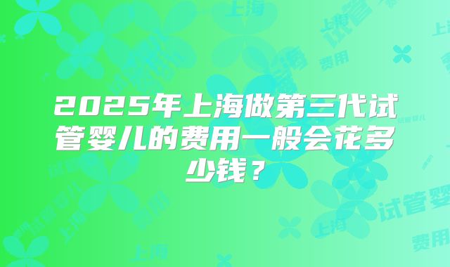 2025年上海做第三代试管婴儿的费用一般会花多少钱？