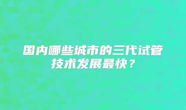 国内哪些城市的三代试管技术发展最快?