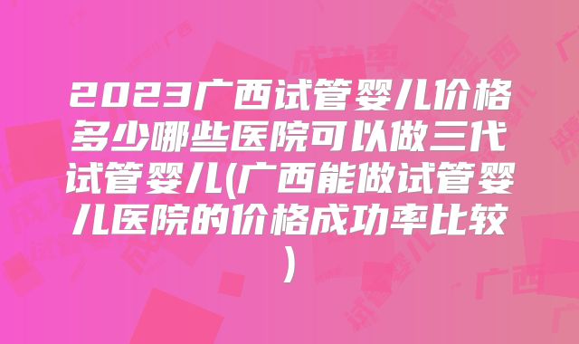 2023广西试管婴儿价格多少哪些医院可以做三代试管婴儿(广西能做试管婴儿医院的价格成功率比较)